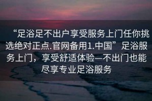 “足浴足不出戶享受服務(wù)上門任你挑選絕對(duì)正點(diǎn).官網(wǎng)備用1.中國(guó)”足浴服務(wù)上門，享受舒適體驗(yàn)—不出門也能盡享專業(yè)足浴服務(wù)