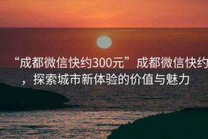 “成都微信快約300元”成都微信快約，探索城市新體驗的價值與魅力