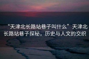 “天津北長路站巷子叫什么”天津北長路站巷子探秘，歷史與人文的交織