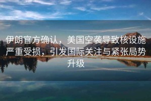 伊朗官方確認，美國空襲導致核設(shè)施嚴重受損，引發(fā)國際關(guān)注與緊張局勢升級