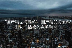 “國產精品簡愛AV”國產精品簡愛AV，科技與情感的完美融合