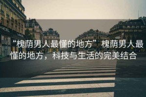 “槐蔭男人最懂的地方”槐蔭男人最懂的地方，科技與生活的完美結(jié)合