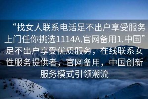 “找女人聯(lián)系電話足不出戶享受服務(wù)上門任你挑選1114A.官網(wǎng)備用1.中國(guó)”足不出戶享受優(yōu)質(zhì)服務(wù)，在線聯(lián)系女性服務(wù)提供者，官網(wǎng)備用，中國(guó)創(chuàng)新服務(wù)模式引領(lǐng)潮流