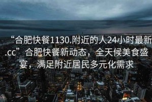 “合肥快餐1130.附近的人24小時最新.cc”合肥快餐新動態(tài)，全天候美食盛宴，滿足附近居民多元化需求