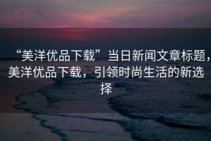 “美洋優(yōu)品下載”當(dāng)日新聞文章標(biāo)題，美洋優(yōu)品下載，引領(lǐng)時(shí)尚生活的新選擇