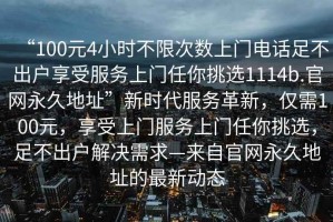 “100元4小時不限次數(shù)上門電話足不出戶享受服務上門任你挑選1114b.官網(wǎng)永久地址”新時代服務革新，僅需100元，享受上門服務上門任你挑選，足不出戶解決需求—來自官網(wǎng)永久地址的最新動態(tài)