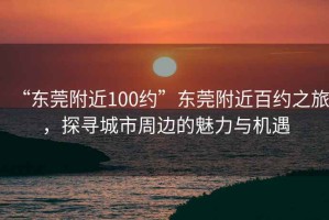 “東莞附近100約”東莞附近百約之旅，探尋城市周邊的魅力與機(jī)遇