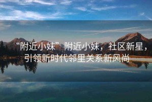 “附近小妹”附近小妹，社區(qū)新星，引領(lǐng)新時(shí)代鄰里關(guān)系新風(fēng)尚