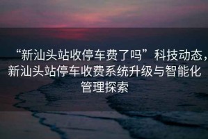 “新汕頭站收停車費(fèi)了嗎”科技動(dòng)態(tài)，新汕頭站停車收費(fèi)系統(tǒng)升級(jí)與智能化管理探索