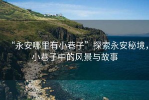 “永安哪里有小巷子”探索永安秘境，小巷子中的風景與故事