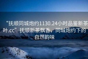 “撫順同城炮約1130.24小時(shí)品鑒新茶葉.cc”撫順新茶飄香，同城炮約下的自然韻味
