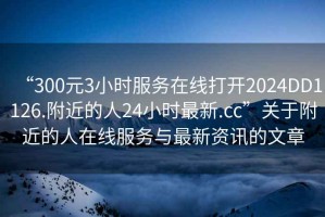 “300元3小時(shí)服務(wù)在線打開2024DD1126.附近的人24小時(shí)最新.cc”關(guān)于附近的人在線服務(wù)與最新資訊的文章
