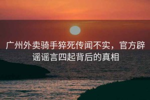 廣州外賣騎手猝死傳聞不實(shí)，官方辟謠謠言四起背后的真相