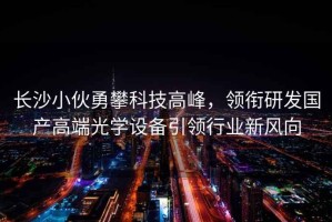 長沙小伙勇攀科技高峰，領(lǐng)銜研發(fā)國產(chǎn)高端光學(xué)設(shè)備引領(lǐng)行業(yè)新風(fēng)向