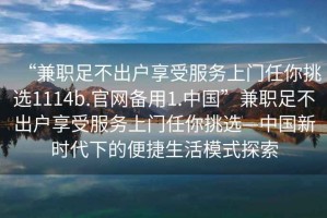 “兼職足不出戶享受服務(wù)上門任你挑選1114b.官網(wǎng)備用1.中國(guó)”兼職足不出戶享受服務(wù)上門任你挑選—中國(guó)新時(shí)代下的便捷生活模式探索