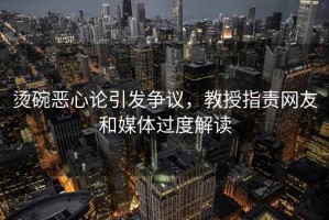 燙碗惡心論引發(fā)爭議，教授指責(zé)網(wǎng)友和媒體過度解讀