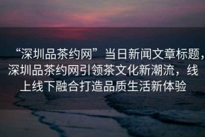 “深圳品茶約網(wǎng)”當(dāng)日新聞文章標(biāo)題，深圳品茶約網(wǎng)引領(lǐng)茶文化新潮流，線上線下融合打造品質(zhì)生活新體驗