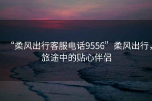 “柔風(fēng)出行客服電話9556”柔風(fēng)出行，旅途中的貼心伴侶