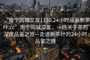 “南寧同城交友1130.24小時(shí)品鑒新茶葉.cc”南寧同城交友，一場關(guān)于茶的深度品鑒之旅—走進(jìn)新茶葉的24小時(shí)品鑒之旅