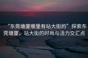 “東莞塘廈哪里有站大街的”探索東莞塘廈，站大街的時尚與活力交匯點