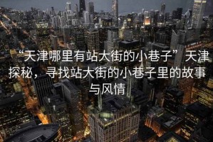 “天津哪里有站大街的小巷子”天津探秘，尋找站大街的小巷子里的故事與風情
