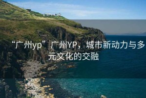 “廣州yp”廣州YP，城市新動力與多元文化的交融