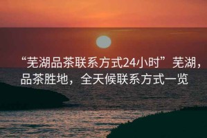 “蕪湖品茶聯(lián)系方式24小時(shí)”蕪湖，品茶勝地，全天候聯(lián)系方式一覽