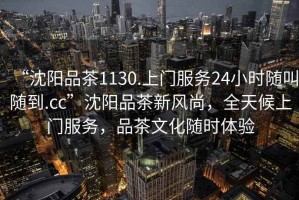 “沈陽品茶1130.上門服務(wù)24小時(shí)隨叫隨到.cc”沈陽品茶新風(fēng)尚，全天候上門服務(wù)，品茶文化隨時(shí)體驗(yàn)