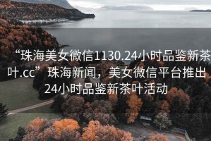 “珠海美女微信1130.24小時品鑒新茶葉.cc”珠海新聞，美女微信平臺推出24小時品鑒新茶葉活動