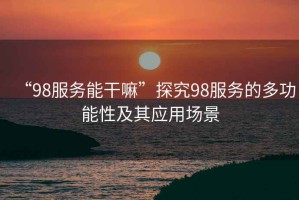 “98服務(wù)能干嘛”探究98服務(wù)的多功能性及其應(yīng)用場(chǎng)景