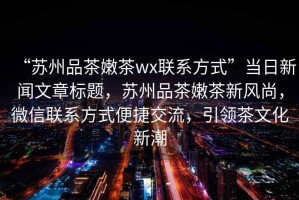 “蘇州品茶嫩茶wx聯(lián)系方式”當(dāng)日新聞文章標(biāo)題，蘇州品茶嫩茶新風(fēng)尚，微信聯(lián)系方式便捷交流，引領(lǐng)茶文化新潮
