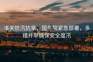 事關(guān)防汛抗旱，國(guó)務(wù)院緊急部署，多措并舉確保安全度汛