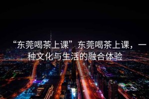 “東莞喝茶上課”東莞喝茶上課，一種文化與生活的融合體驗(yàn)
