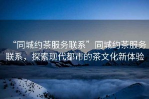 “同城約茶服務(wù)聯(lián)系”同城約茶服務(wù)聯(lián)系，探索現(xiàn)代都市的茶文化新體驗(yàn)