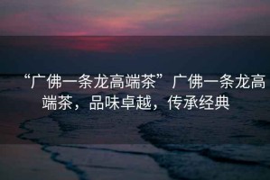 “廣佛一條龍高端茶”廣佛一條龍高端茶，品味卓越，傳承經(jīng)典