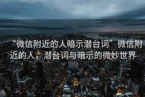 “微信附近的人暗示潛臺詞”微信附近的人，潛臺詞與暗示的微妙世界