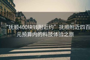 “撫順400塊錢附近約”撫順附近四百元預(yù)算內(nèi)的科技體驗(yàn)之旅