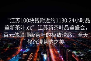“江蘇100塊錢附近約1130.24小時品鑒新茶葉.cc”江蘇新茶葉品鑒盛會，百元體驗頂級茶葉的極致誘惑，全天候沉浸茶韻之美