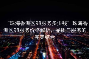 “珠海香洲區(qū)98服務(wù)多少錢(qián)”珠海香洲區(qū)98服務(wù)價(jià)格解析，品質(zhì)與服務(wù)的完美結(jié)合
