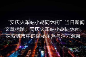 “安慶火車站小胡同休閑”當(dāng)日新聞文章標(biāo)題，安慶火車站小胡同休閑，探索城市中的隱秘角落與活力源泉