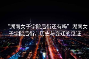 “湖南女子學(xué)院后街還有嗎”湖南女子學(xué)院后街，歷史與變遷的見證