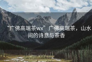 “廣佛高端茶wx”廣佛高端茶，山水間的詩(shī)意與茶香