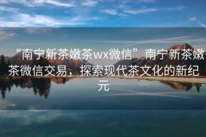 “南寧新茶嫩茶wx微信”南寧新茶嫩茶微信交易，探索現(xiàn)代茶文化的新紀(jì)元