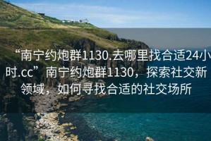 “南寧約炮群1130.去哪里找合適24小時.cc”南寧約炮群1130，探索社交新領域，如何尋找合適的社交場所