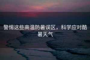 警惕這些高溫防暑誤區(qū)，科學(xué)應(yīng)對酷暑天氣
