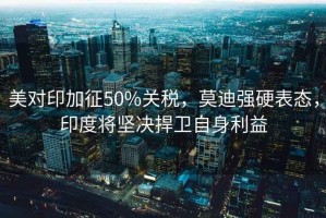 美對(duì)印加征50%關(guān)稅，莫迪強(qiáng)硬表態(tài)，印度將堅(jiān)決捍衛(wèi)自身利益