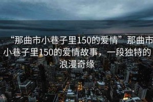 “那曲市小巷子里150的愛情”那曲市小巷子里150的愛情故事，一段獨特的浪漫奇緣