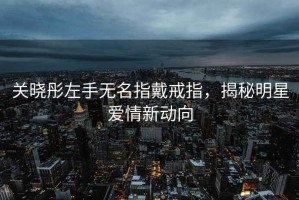 關(guān)曉彤左手無(wú)名指戴戒指，揭秘明星愛(ài)情新動(dòng)向