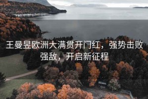 王曼昱歐洲大滿貫開門紅，強(qiáng)勢擊敗強(qiáng)敵，開啟新征程