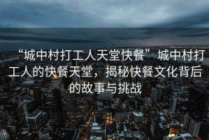 “城中村打工人天堂快餐”城中村打工人的快餐天堂，揭秘快餐文化背后的故事與挑戰(zhàn)